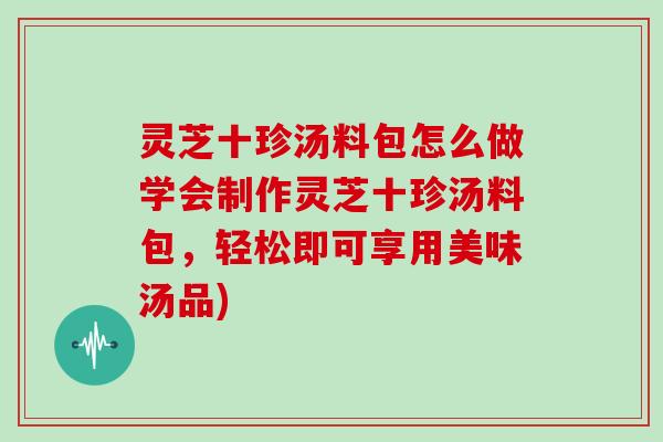 灵芝十珍汤料包怎么做学会制作灵芝十珍汤料包，轻松即可享用美味汤品)