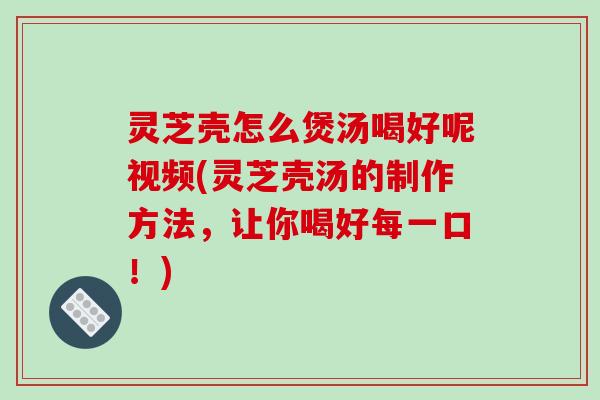 灵芝壳怎么煲汤喝好呢视频(灵芝壳汤的制作方法,让你喝好每一口!)