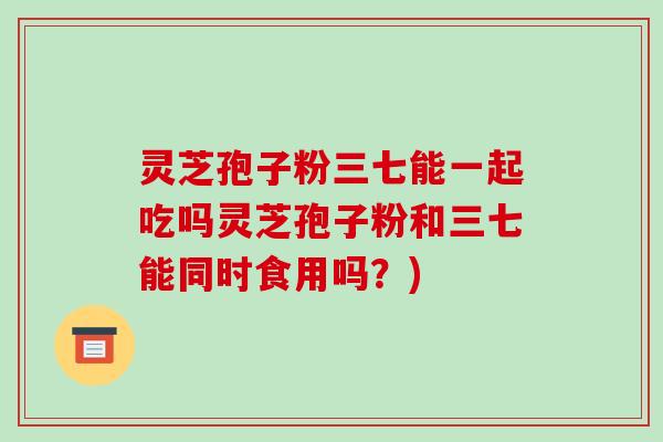 灵芝孢子粉三七能一起吃吗灵芝孢子粉和三七能同时食用吗?)