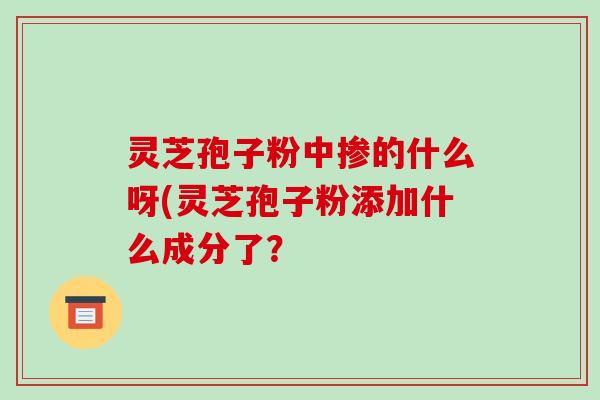 灵芝孢子粉中掺的什么呀(灵芝孢子粉添加什么成分了？