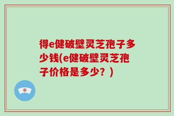 得e健破壁灵芝孢子多少钱(e健破壁灵芝孢子价格是多少?)