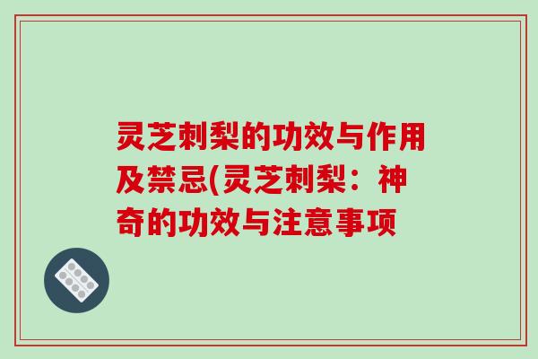 灵芝刺梨的功效与作用及禁忌(灵芝刺梨:神奇的功效与注意事项