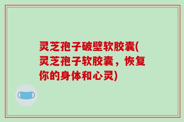 灵芝孢子破壁软胶囊(灵芝孢子软胶囊,恢复你的身体和心灵)