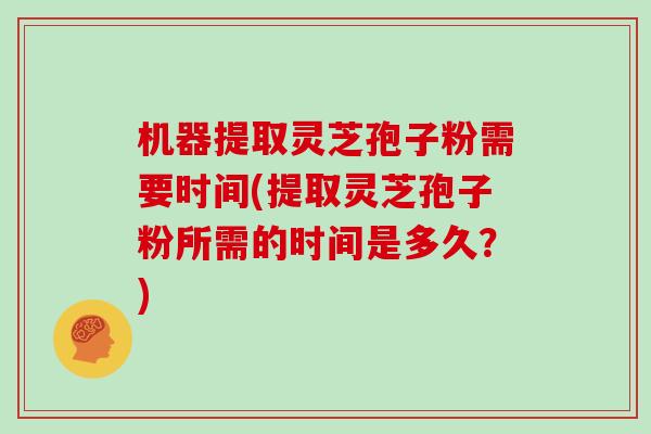 机器提取灵芝孢子粉需要时间(提取灵芝孢子粉所需的时间是多久?)