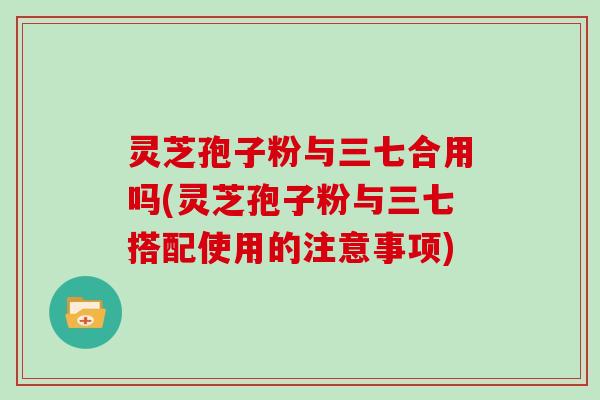 灵芝孢子粉与三七合用吗(灵芝孢子粉与三七搭配使用的注意事项)