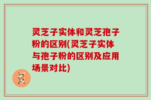 灵芝子实体和灵芝孢子粉的区别(灵芝子实体与孢子粉的区别及应用场景对比)