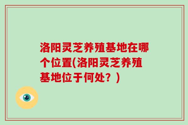 洛阳灵芝养殖基地在哪个位置(洛阳灵芝养殖基地位于何处?)