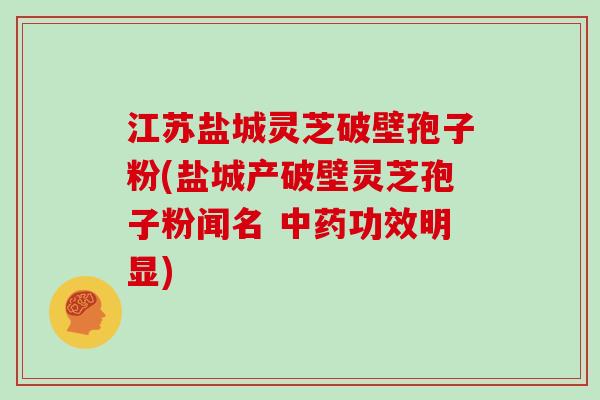 江苏盐城灵芝破壁孢子粉(盐城产破壁灵芝孢子粉闻名 中药功效明显)