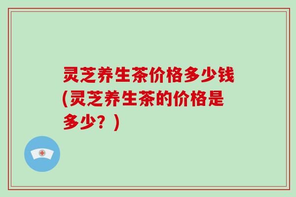 灵芝养生茶价格多少钱(灵芝养生茶的价格是多少?)