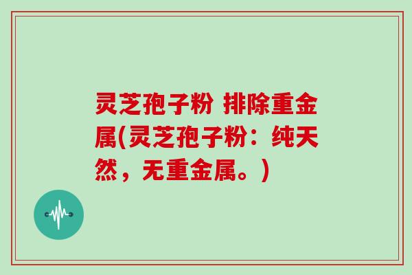 灵芝孢子粉 排除重金属(灵芝孢子粉:纯天然,无重金属。)