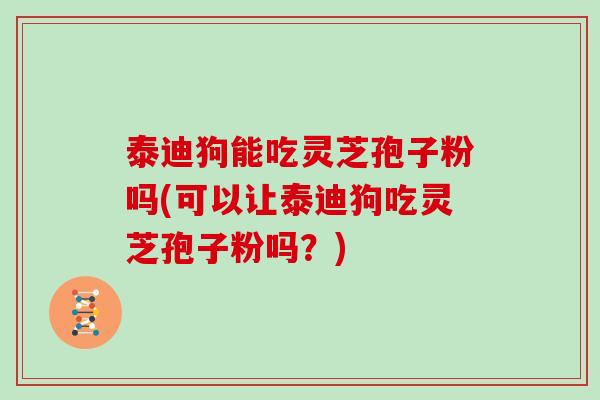 泰迪狗能吃灵芝孢子粉吗(可以让泰迪狗吃灵芝孢子粉吗?)