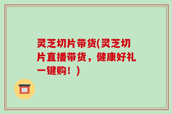 灵芝切片带货(灵芝切片直播带货,健康好礼一键购!)