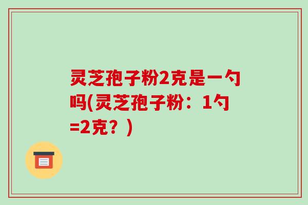 灵芝孢子粉2克是一勺吗(灵芝孢子粉:1勺=2克?)