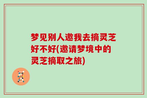 梦见别人邀我去摘灵芝好不好(邀请梦境中的灵芝摘取之旅)