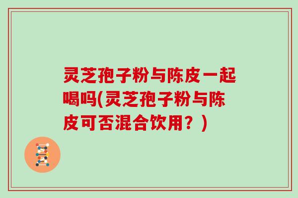 灵芝孢子粉与陈皮一起喝吗(灵芝孢子粉与陈皮可否混合饮用?)