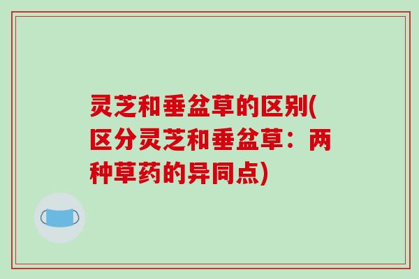 灵芝和垂盆草的区别(区分灵芝和垂盆草:两种草药的异同点)