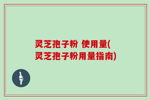 灵芝孢子粉 使用量(灵芝孢子粉用量指南)
