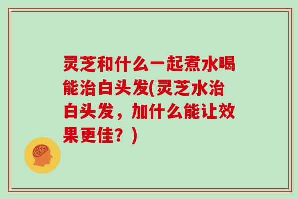 灵芝和什么一起煮水喝能治白头发(灵芝水治白头发,加什么能让效果更佳?)