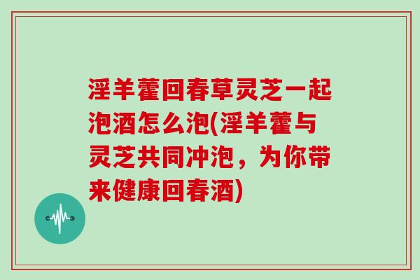 淫羊藿回春草灵芝一起泡酒怎么泡(淫羊藿与灵芝共同冲泡,为你带来健康回春酒)
