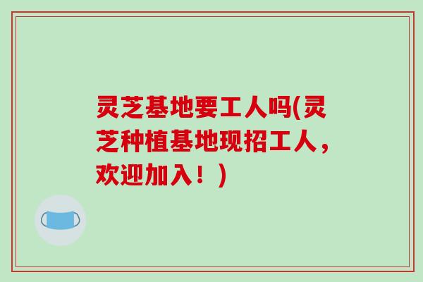 灵芝基地要工人吗(灵芝种植基地现招工人,欢迎加入!)