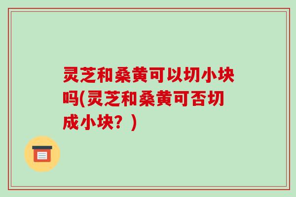 灵芝和桑黄可以切小块吗(灵芝和桑黄可否切成小块?)