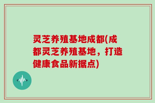 灵芝养殖基地成都(成都灵芝养殖基地，打造健康食品新据点)
