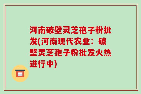 河南破壁灵芝孢子粉批发(河南现代农业:破壁灵芝孢子粉批发火热进行中)