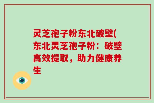 灵芝孢子粉东北破壁(东北灵芝孢子粉:破壁高效提取,助力健康养生