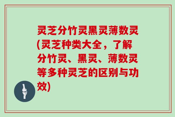 灵芝分竹灵黑灵薄数灵(灵芝种类大全，了解分竹灵、黑灵、薄数灵等多种灵芝的区别与功效)