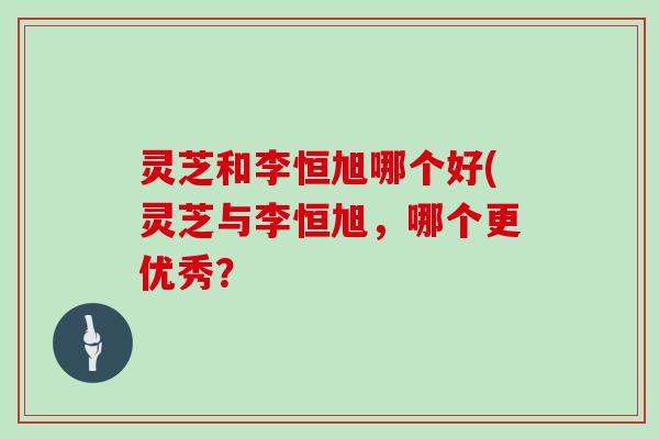 灵芝和李恒旭哪个好(灵芝与李恒旭,哪个更优秀?