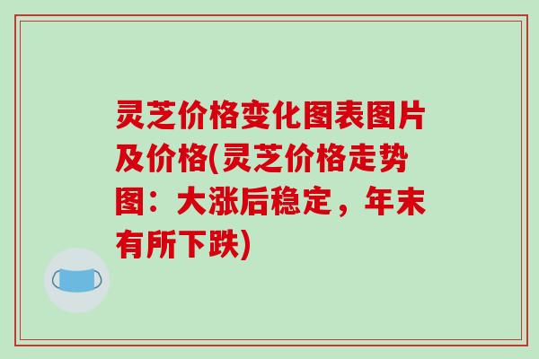 灵芝价格变化图表图片及价格(灵芝价格走势图:大涨后稳定,年末有所下跌)