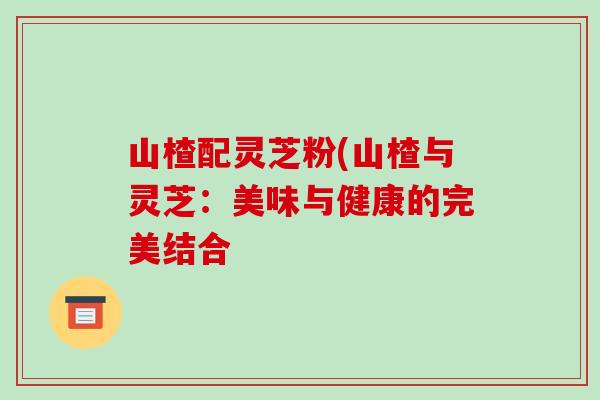 山楂配灵芝粉(山楂与灵芝:美味与健康的完美结合