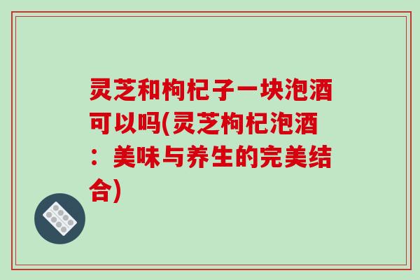 灵芝和枸杞子一块泡酒可以吗(灵芝枸杞泡酒：美味与养生的完美结合)