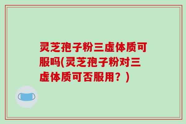 灵芝孢子粉三虚体质可服吗(灵芝孢子粉对三虚体质可否服用？)