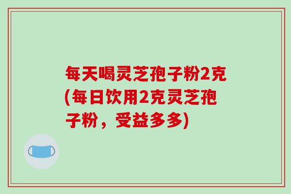 每天喝灵芝孢子粉2克(每日饮用2克灵芝孢子粉,受益多多)