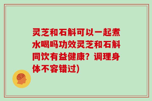 灵芝和石斛可以一起煮水喝吗功效灵芝和石斛同饮有益健康？调理身体不容错过)