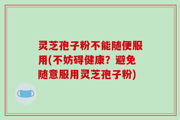 灵芝孢子粉不能随便服用(不妨碍健康?避免随意服用灵芝孢子粉)
