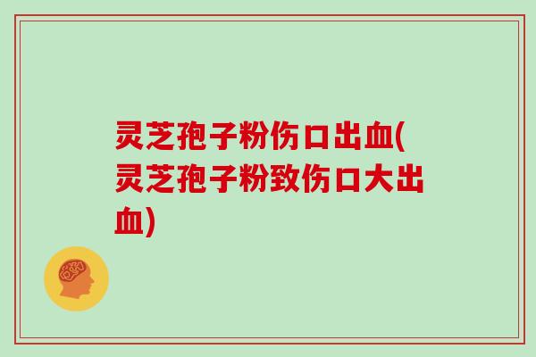 灵芝孢子粉伤口出血(灵芝孢子粉致伤口大出血)