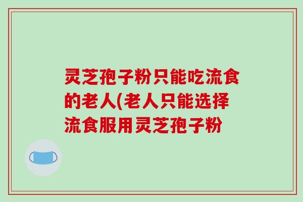 灵芝孢子粉只能吃流食的老人(老人只能选择流食服用灵芝孢子粉
