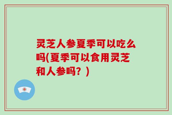 灵芝人参夏季可以吃么吗(夏季可以食用灵芝和人参吗?)