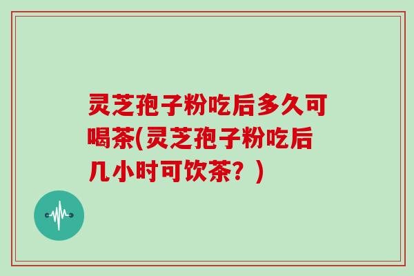 灵芝孢子粉吃后多久可喝茶(灵芝孢子粉吃后几小时可饮茶？)