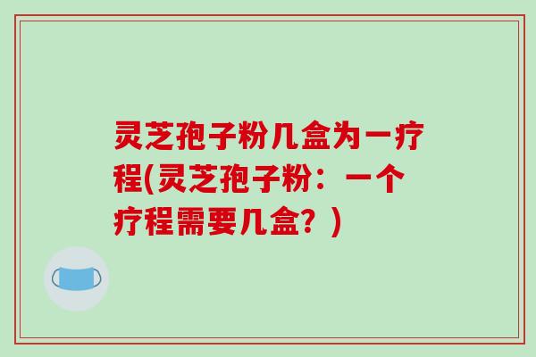 灵芝孢子粉几盒为一疗程(灵芝孢子粉:一个疗程需要几盒?)