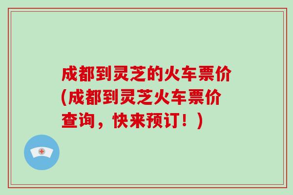 成都到灵芝的火车票价(成都到灵芝火车票价查询,快来预订!)