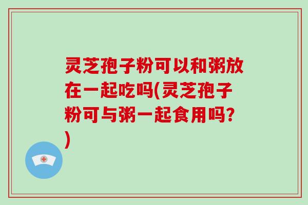 灵芝孢子粉可以和粥放在一起吃吗(灵芝孢子粉可与粥一起食用吗?)