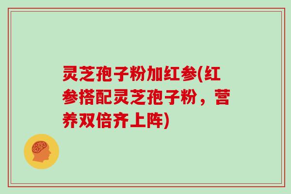 灵芝孢子粉加红参(红参搭配灵芝孢子粉,营养双倍齐上阵)