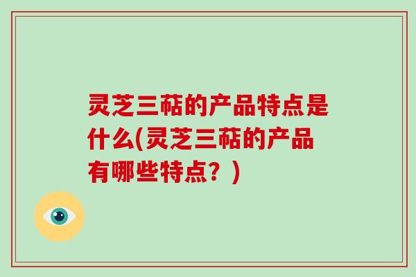 灵芝三萜的产品特点是什么(灵芝三萜的产品有哪些特点？)