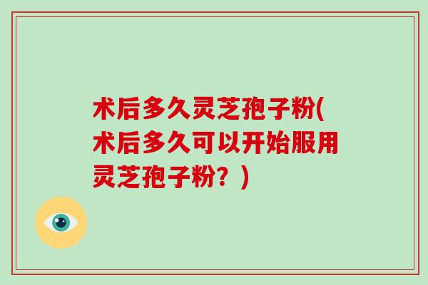 术后多久灵芝孢子粉(术后多久可以开始服用灵芝孢子粉？)
