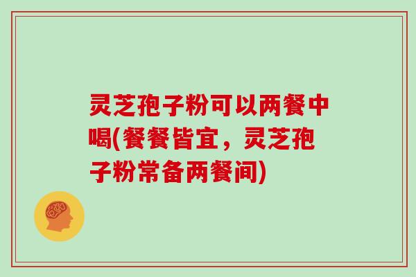 灵芝孢子粉可以两餐中喝(餐餐皆宜,灵芝孢子粉常备两餐间)