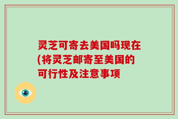 灵芝可寄去美国吗现在(将灵芝邮寄至美国的可行性及注意事项