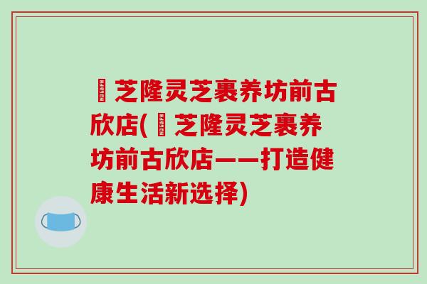 寳芝隆灵芝裹养坊前古欣店(寳芝隆灵芝裹养坊前古欣店——打造健康生活新选择)
